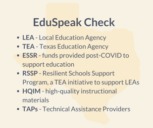 Graphic with the outline of the state of Texas in the background and text in front of it that says, "EduSpeak Check. LEA, Local education agency. TEA, Texas Education Agency. ESSR, funds provided post-COVID to support education. RSSP, resilient schools support program, a TEA initiative to support LEAs. HQIM, high-quality instructional materials. TAPs, technical assistance providers."
